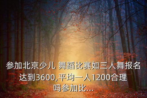参加北京少儿 舞蹈比赛如三人舞报名达到3600,平均一人1200合理吗参加比...