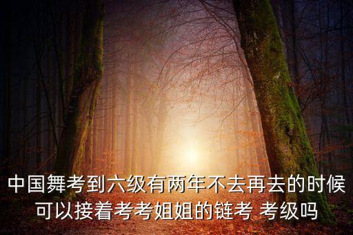 中国舞考到六级有两年不去再去的时候可以接着考考姐姐的链考 考级吗