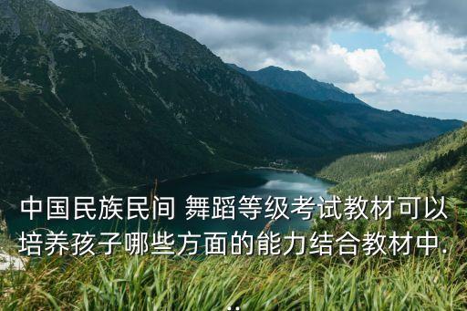 中国民族民间 舞蹈等级考试教材可以培养孩子哪些方面的能力结合教材中...