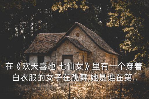 在《欢天喜地 七仙女》里有一个穿着白衣服的女子在跳舞,她是谁在第...