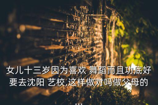 女儿十三岁因为喜欢 舞蹈而且功底好要去沈阳 艺校,这样做对吗做父母的...