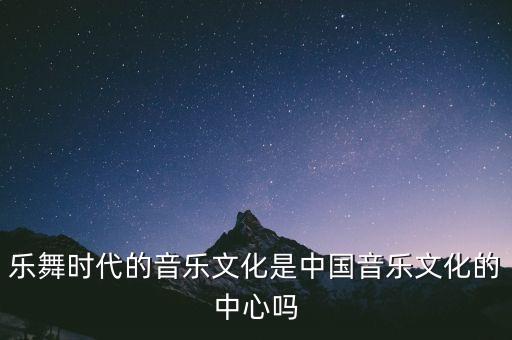 乐舞时代的音乐文化是中国音乐文化的中心吗