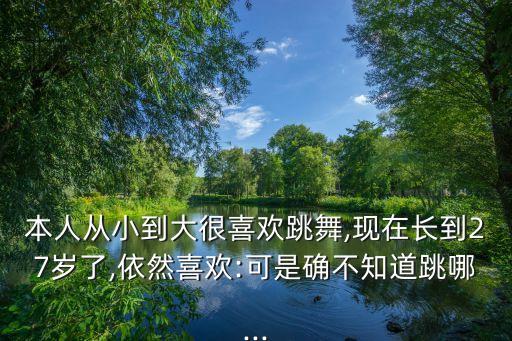 本人从小到大很喜欢跳舞,现在长到27岁了,依然喜欢:可是确不知道跳哪...