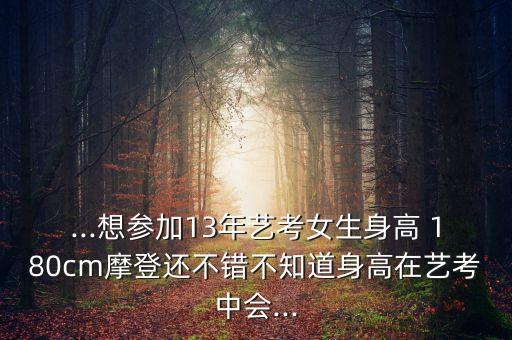 ...想参加13年艺考女生身高 180cm摩登还不错不知道身高在艺考中会...