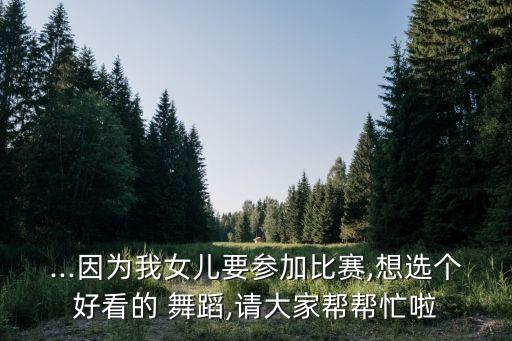 ...因为我女儿要参加比赛,想选个好看的 舞蹈,请大家帮帮忙啦