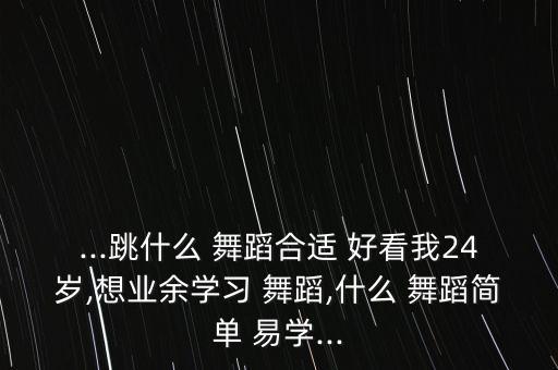 ...跳什么 舞蹈合适 好看我24岁,想业余学习 舞蹈,什么 舞蹈简单 易学...