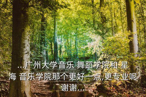 ...广州大学音乐 舞蹈学院和 星海 音乐学院那个更好一点,更专业呢谢谢...
