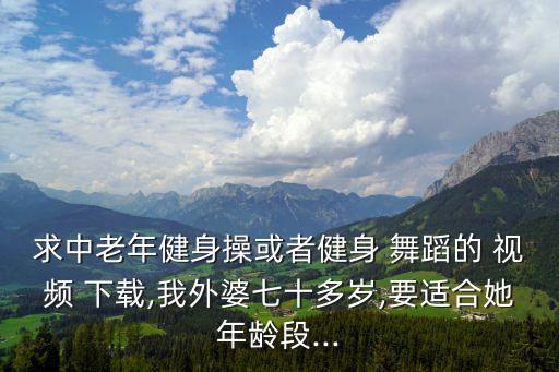 求中老年健身操或者健身 舞蹈的 视频 下载,我外婆七十多岁,要适合她年龄段...