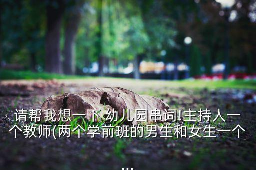 请帮我想一下 幼儿园串词!主持人一个教师(两个学前班的男生和女生一个...