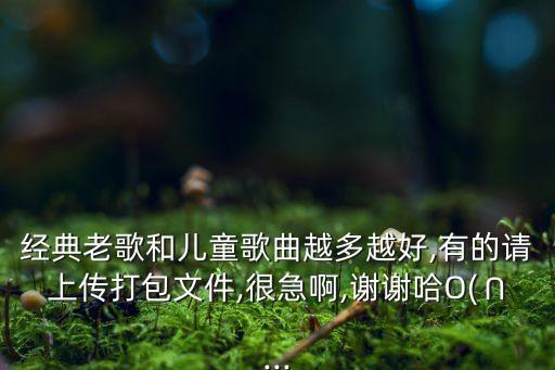 经典老歌和儿童歌曲越多越好,有的请上传打包文件,很急啊,谢谢哈O(∩...