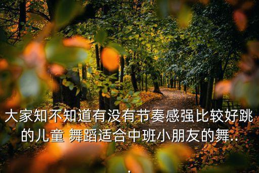 大家知不知道有没有节奏感强比较好跳的儿童 舞蹈适合中班小朋友的舞...