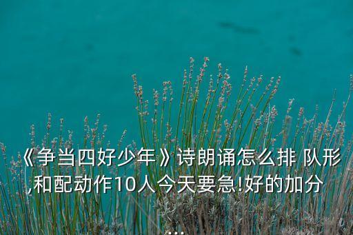 《争当四好少年》诗朗诵怎么排 队形,和配动作10人今天要急!好的加分...