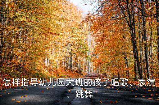 怎样指导幼儿园大班的孩子唱歌、表演、跳舞