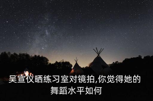 吴宣仪晒练习室对镜拍,你觉得她的 舞蹈水平如何