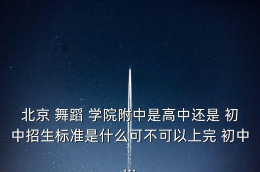 北京 舞蹈 学院附中是高中还是 初中招生标准是什么可不可以上完 初中...