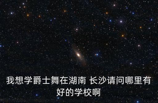 我想学爵士舞在湖南 长沙请问哪里有好的学校啊