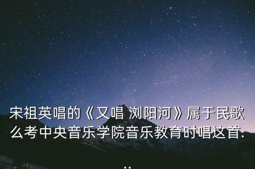 宋祖英唱的《又唱 浏阳河》属于民歌么考中央音乐学院音乐教育时唱这首...