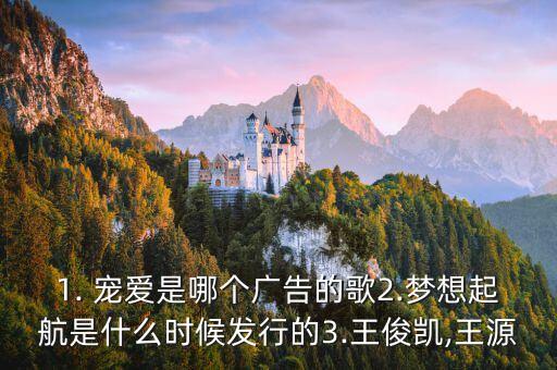 1. 宠爱是哪个广告的歌2.梦想起航是什么时候发行的3.王俊凯,王源