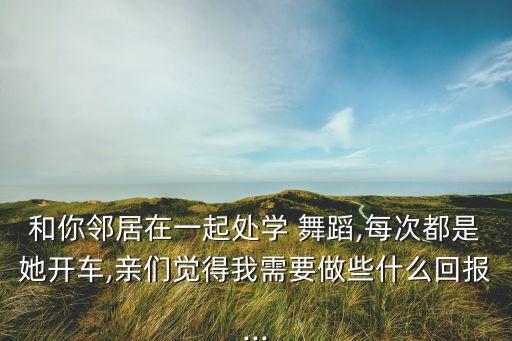 和你邻居在一起处学 舞蹈,每次都是她开车,亲们觉得我需要做些什么回报...