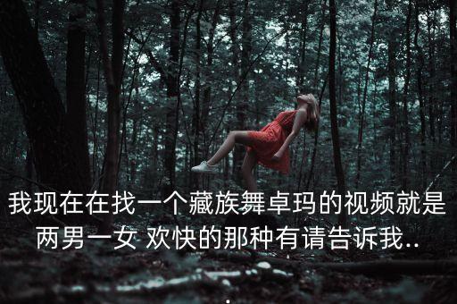 我现在在找一个藏族舞卓玛的视频就是两男一女 欢快的那种有请告诉我...