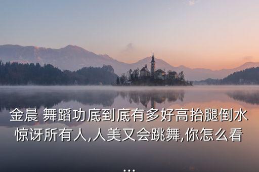 金晨 舞蹈功底到底有多好高抬腿倒水惊讶所有人,人美又会跳舞,你怎么看...
