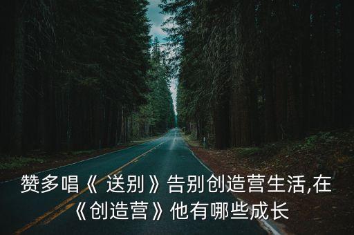 赞多唱《 送别》告别创造营生活,在《创造营》他有哪些成长