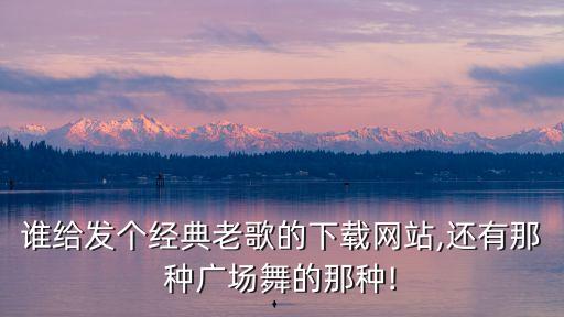 谁给发个经典老歌的下载网站,还有那种广场舞的那种!