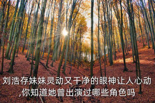 刘浩存妹妹灵动又干净的眼神让人心动,你知道她曾出演过哪些角色吗