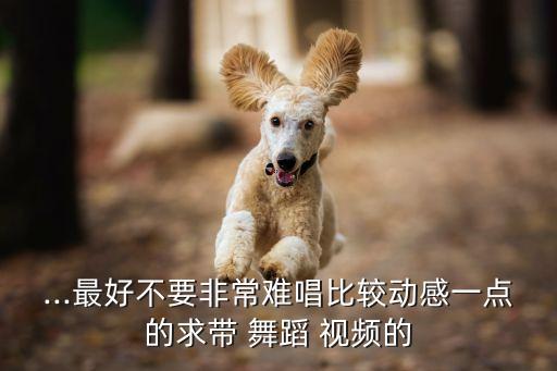 ...最好不要非常难唱比较动感一点的求带 舞蹈 视频的