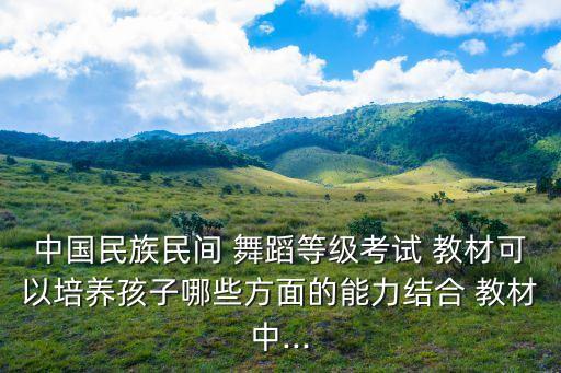 中国民族民间 舞蹈等级考试 教材可以培养孩子哪些方面的能力结合 教材中...