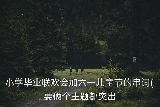 小学毕业联欢会加六一儿童节的串词(要俩个主题都突出