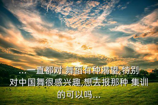 ...一直都对 舞蹈有种渴望,特别对中国舞很感兴趣,想去报那种 集训的可以吗...