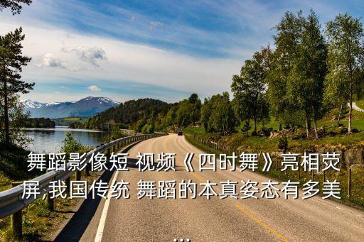  舞蹈影像短 视频《四时舞》亮相荧屏,我国传统 舞蹈的本真姿态有多美...