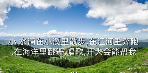 小 水滴在小溪里散步,在江河里奔跑,在海洋里跳舞,唱歌,开大会能帮我...