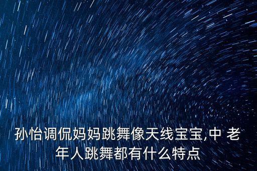 孙怡调侃妈妈跳舞像天线宝宝,中 老年人跳舞都有什么特点