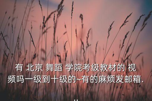 有 北京 舞蹈 学院考级教材的 视频吗一级到十级的~有的麻烦发邮箱...