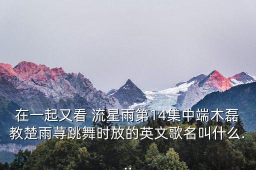 在一起又看 流星雨第14集中端木磊教楚雨荨跳舞时放的英文歌名叫什么...