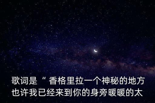  歌词是“ 香格里拉一个神秘的地方也许我已经来到你的身旁暖暖的太