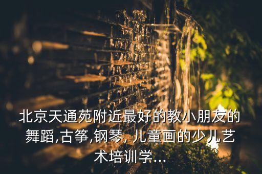  北京天通苑附近最好的教小朋友的 舞蹈,古筝,钢琴, 儿童画的少儿艺术培训学...