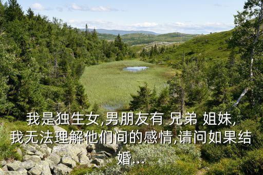 我是独生女,男朋友有 兄弟 姐妹,我无法理解他们间的感情,请问如果结婚...