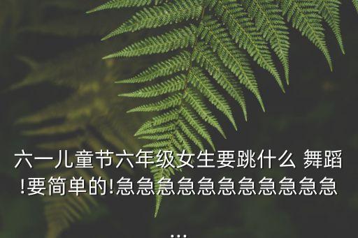 六一儿童节六年级女生要跳什么 舞蹈!要简单的!急急急急急急急急急急急...
