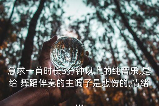 急求一首时长5分钟以上的纯音乐,是给 舞蹈伴奏的主调子是悲伤的,情绪...