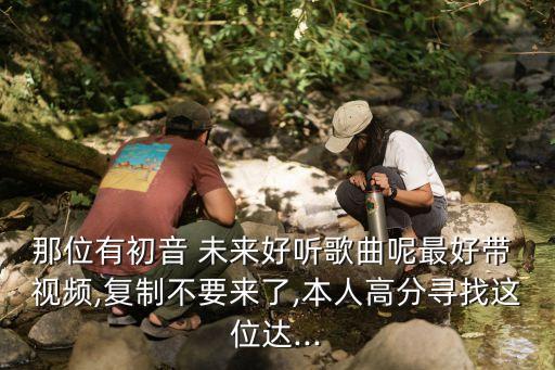 那位有初音 未来好听歌曲呢最好带 视频,复制不要来了,本人高分寻找这位达...