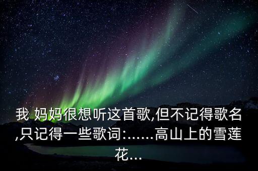 我 妈妈很想听这首歌,但不记得歌名,只记得一些歌词:……高山上的雪莲花...