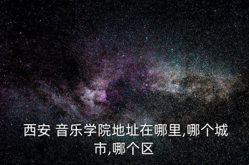  西安 音乐学院地址在哪里,哪个城市,哪个区