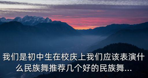 我们是初中生在校庆上我们应该表演什么民族舞推荐几个好的民族舞...
