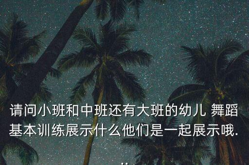 请问小班和中班还有大班的幼儿 舞蹈基本训练展示什么他们是一起展示哦...