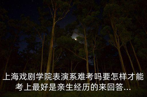 上海戏剧学院表演系难考吗要怎样才能考上最好是亲生经历的来回答...