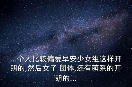 ...个人比较偏爱早安少女组这样开朗的,然后女子 团体,还有萌系的开朗的...