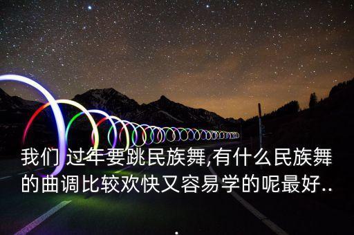 我们 过年要跳民族舞,有什么民族舞的曲调比较欢快又容易学的呢最好...